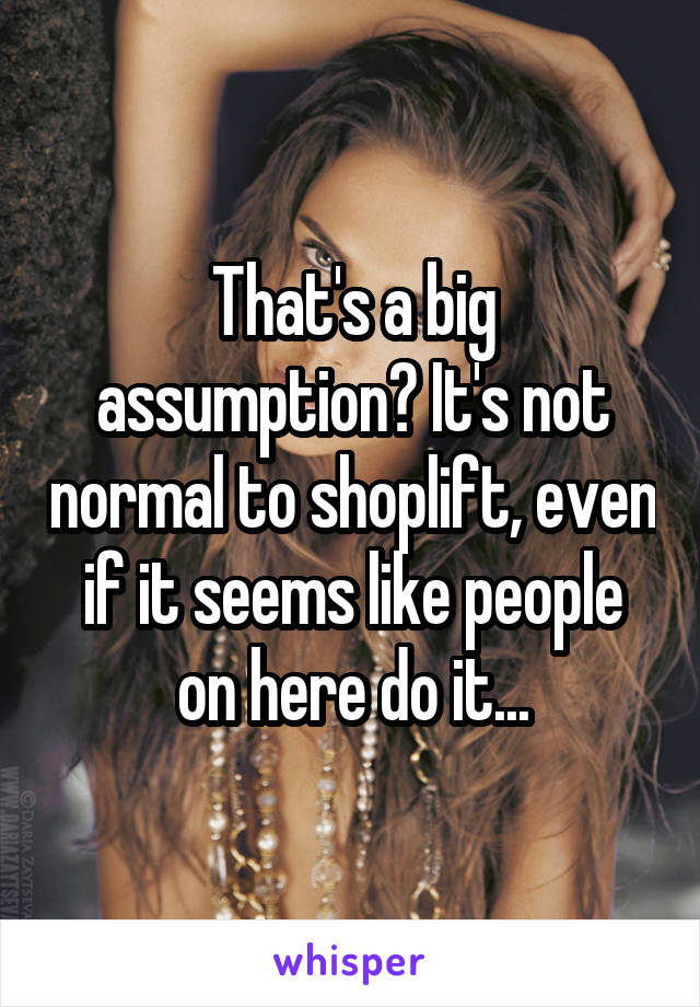 That's a big assumption? It's not normal to shoplift, even if it seems like people on here do it...