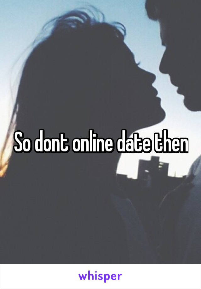 So dont online date then