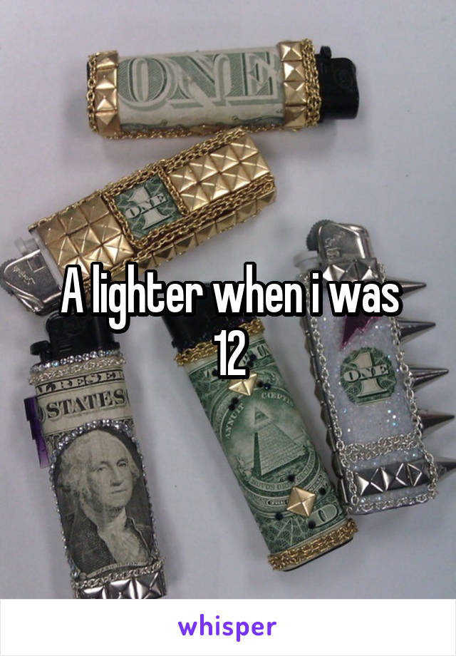 A lighter when i was
12