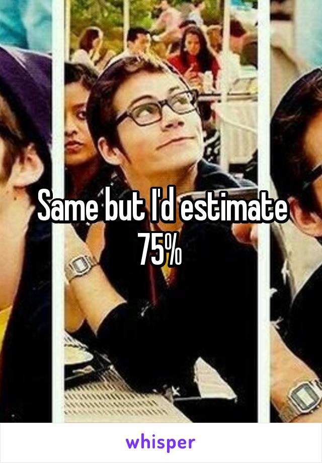 Same but I'd estimate 75% 