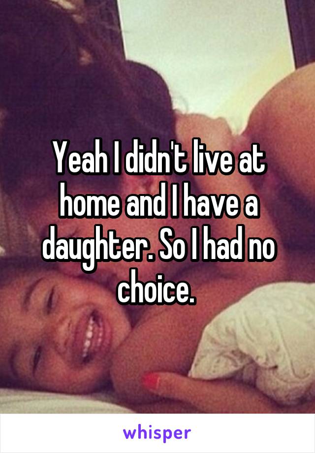 Yeah I didn't live at home and I have a daughter. So I had no choice. 