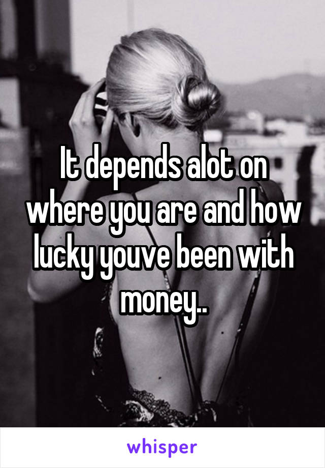 It depends alot on where you are and how lucky youve been with money..