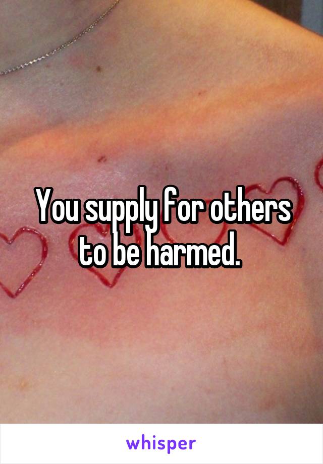 You supply for others to be harmed. 