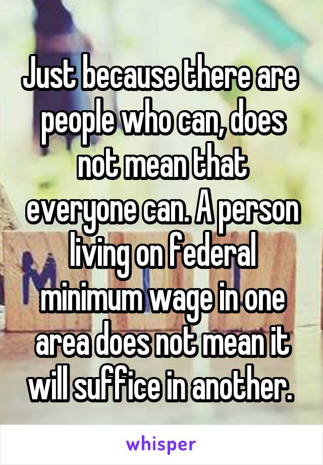 Just because there are  people who can, does not mean that everyone can. A person living on federal minimum wage in one area does not mean it will suffice in another. 