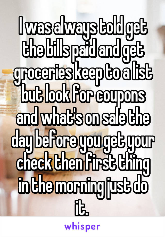 I was always told get the bills paid and get groceries keep to a list but look for coupons and what's on sale the day before you get your check then first thing in the morning just do it. 