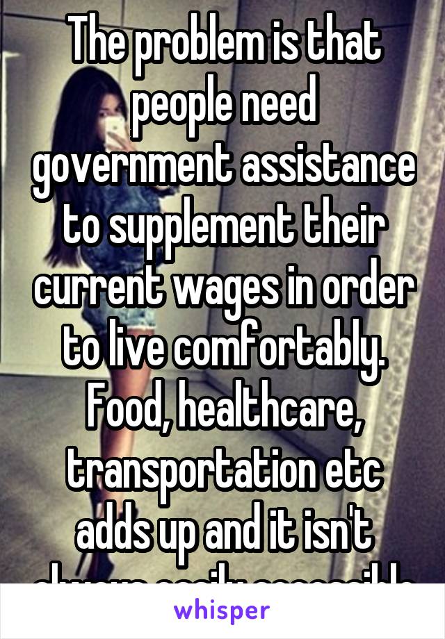 The problem is that people need government assistance to supplement their current wages in order to live comfortably. Food, healthcare, transportation etc adds up and it isn't always easily accessible