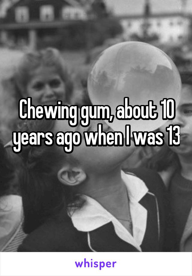 Chewing gum, about 10 years ago when I was 13 