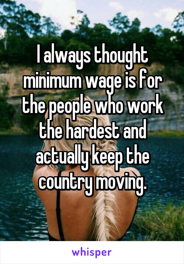 I always thought minimum wage is for the people who work the hardest and actually keep the country moving.
