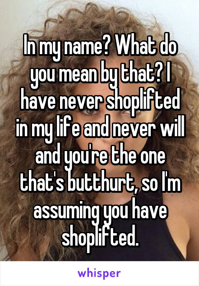 In my name? What do you mean by that? I have never shoplifted in my life and never will and you're the one that's butthurt, so I'm assuming you have shoplifted.