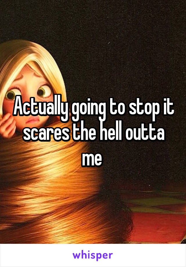 Actually going to stop it scares the hell outta me 