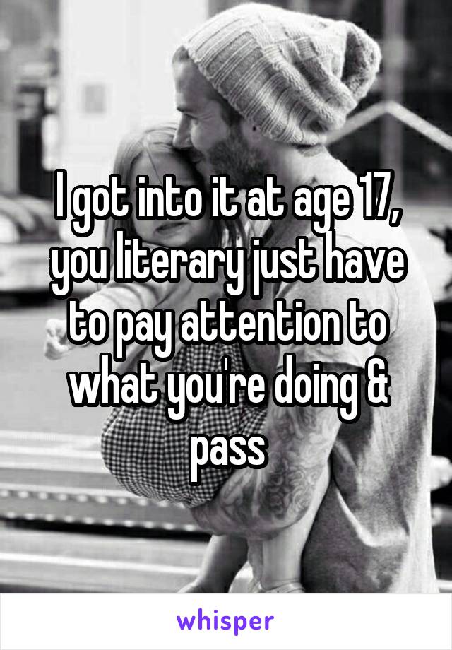 I got into it at age 17, you literary just have to pay attention to what you're doing & pass