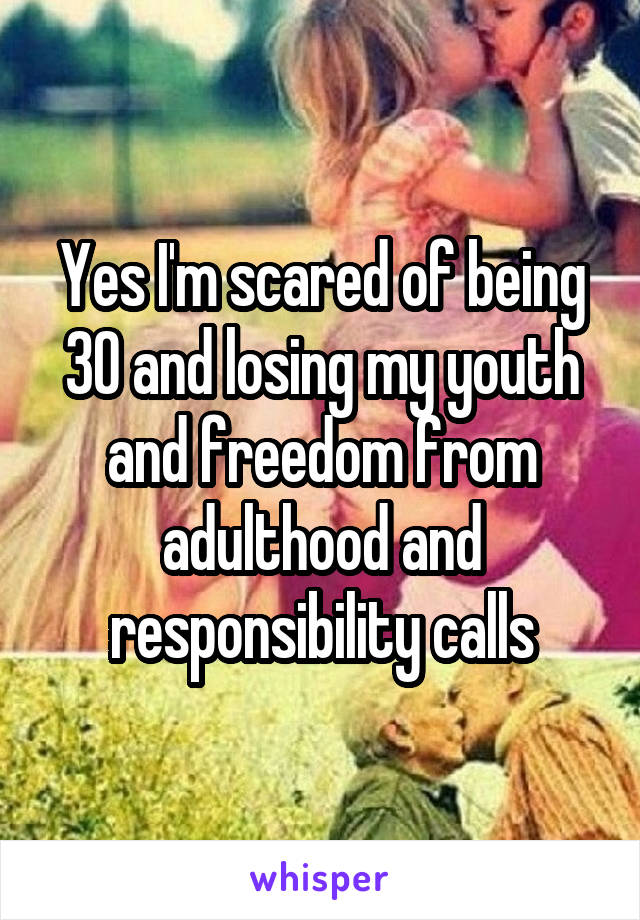 Yes I'm scared of being 30 and losing my youth and freedom from adulthood and responsibility calls