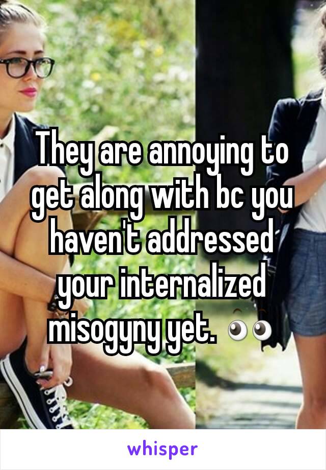 They are annoying to get along with bc you haven't addressed your internalized misogyny yet. 👀