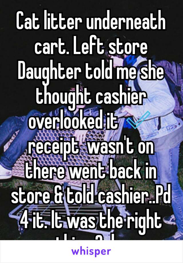 Cat litter underneath cart. Left store  Daughter told me she thought cashier overlooked it ✅ receipt  wasn't on there went back in  store & told cashier..Pd 4 it. It was the right thing 2 do.