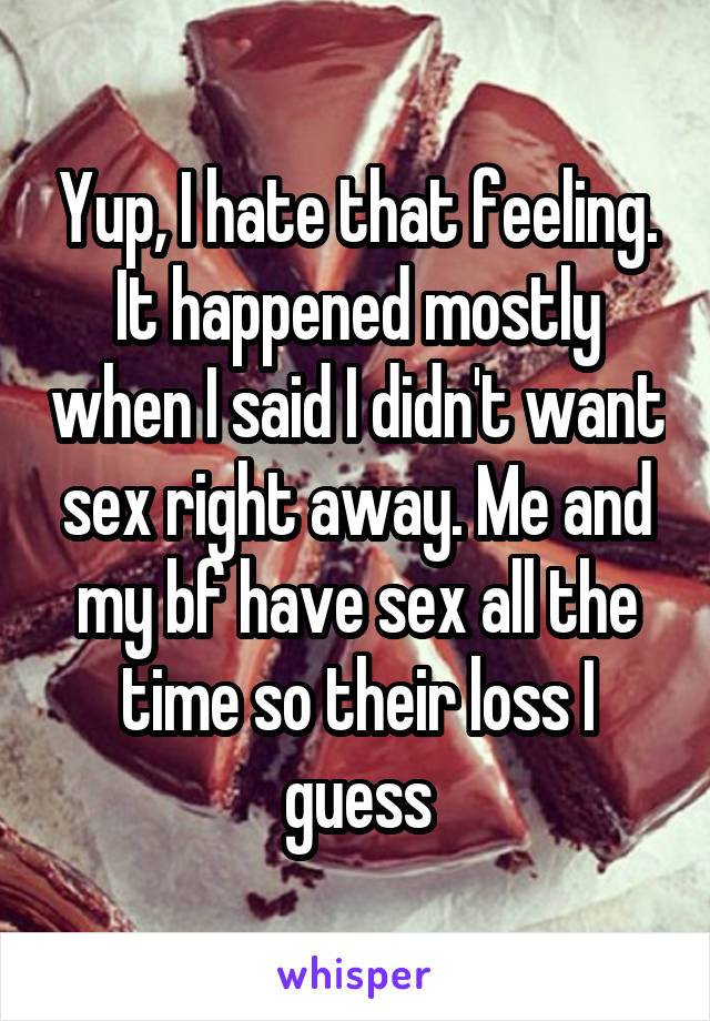 Yup, I hate that feeling. It happened mostly when I said I didn't want sex right away. Me and my bf have sex all the time so their loss I guess