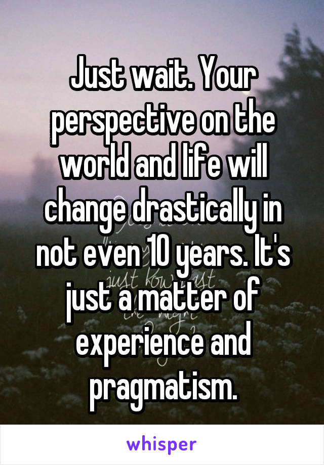 Just wait. Your perspective on the world and life will change drastically in not even 10 years. It's just a matter of experience and pragmatism.