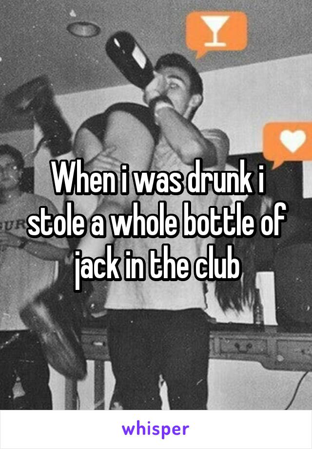 When i was drunk i stole a whole bottle of jack in the club