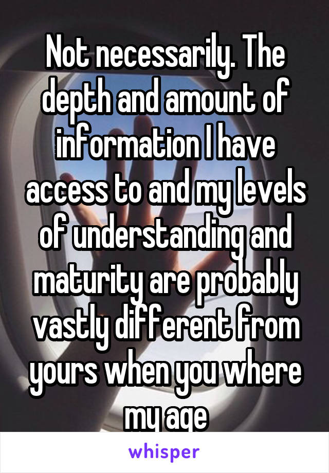 Not necessarily. The depth and amount of information I have access to and my levels of understanding and maturity are probably vastly different from yours when you where my age