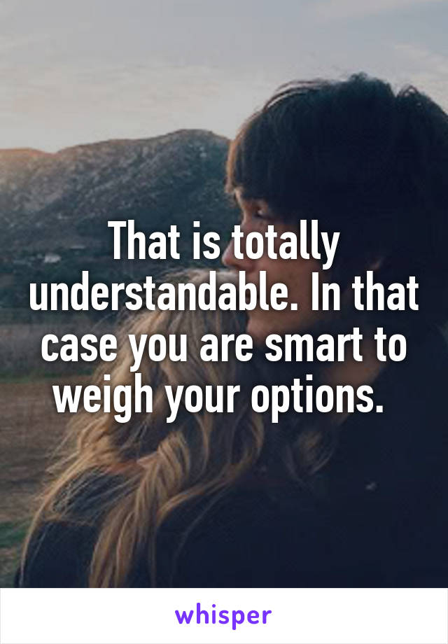 That is totally understandable. In that case you are smart to weigh your options. 