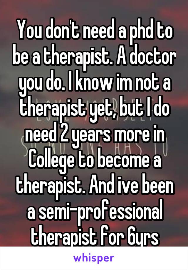 You don't need a phd to be a therapist. A doctor you do. I know im not a therapist yet, but I do need 2 years more in College to become a therapist. And ive been a semi-professional therapist for 6yrs