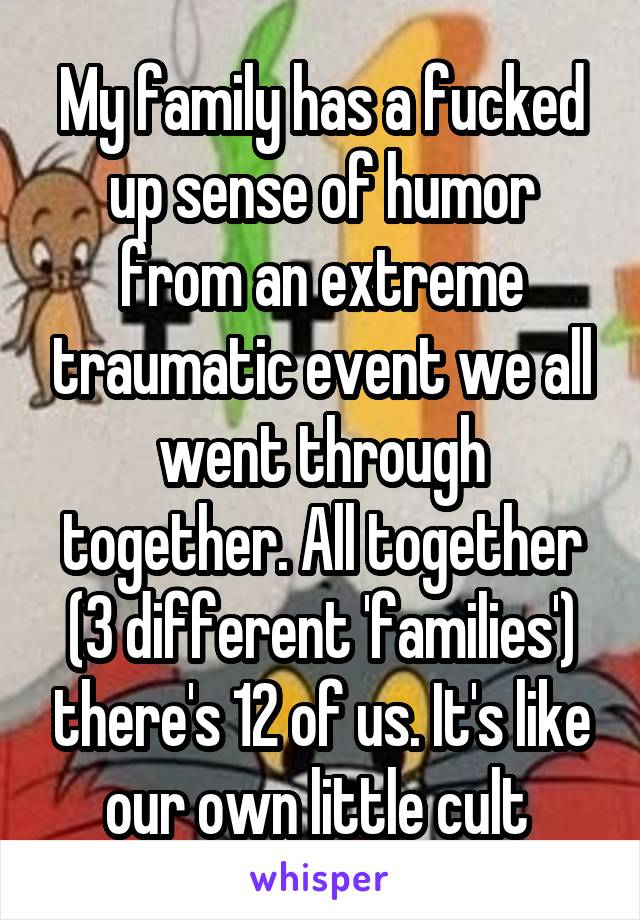 My family has a fucked up sense of humor from an extreme traumatic event we all went through together. All together (3 different 'families') there's 12 of us. It's like our own little cult 