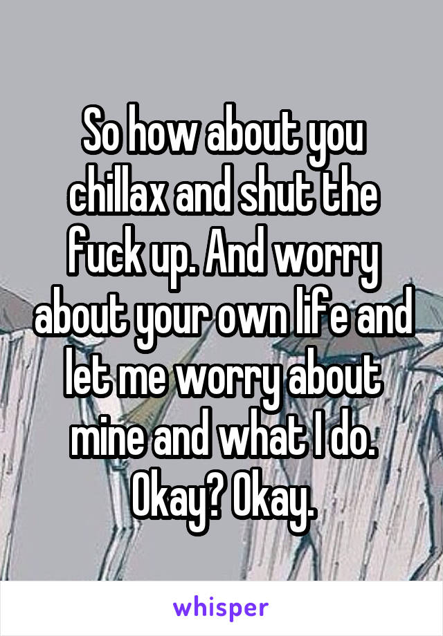 So how about you chillax and shut the fuck up. And worry about your own life and let me worry about mine and what I do. Okay? Okay.