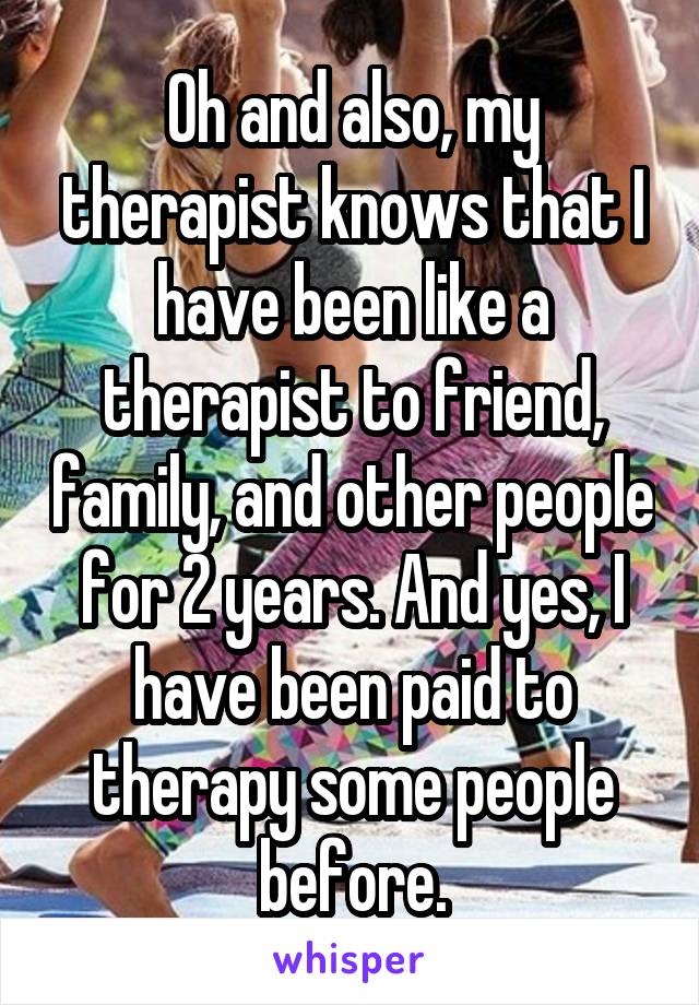 Oh and also, my therapist knows that I have been like a therapist to friend, family, and other people for 2 years. And yes, I have been paid to therapy some people before.