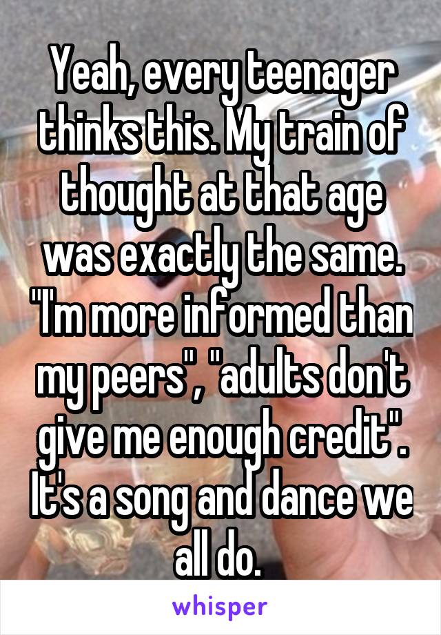 Yeah, every teenager thinks this. My train of thought at that age was exactly the same. "I'm more informed than my peers", "adults don't give me enough credit". It's a song and dance we all do. 