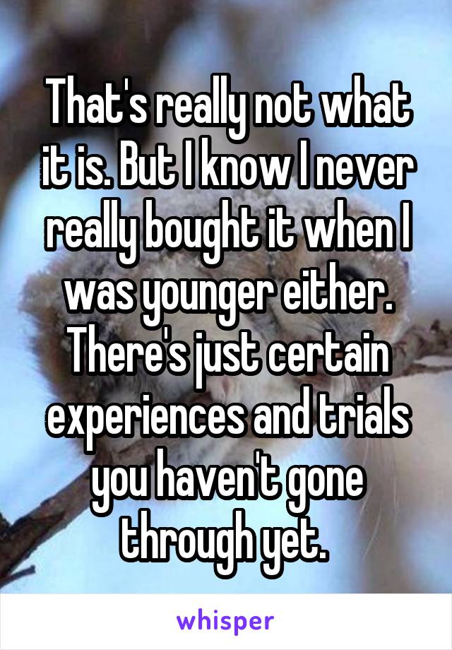 That's really not what it is. But I know I never really bought it when I was younger either. There's just certain experiences and trials you haven't gone through yet. 