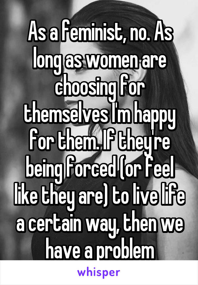 As a feminist, no. As long as women are choosing for themselves I'm happy for them. If they're being forced (or feel like they are) to live life a certain way, then we have a problem