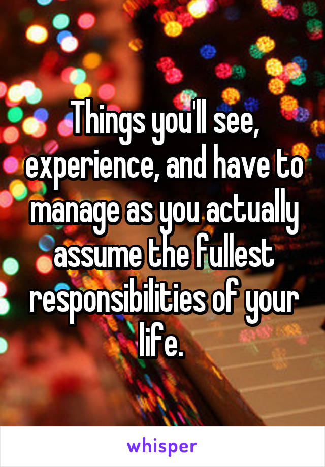 Things you'll see, experience, and have to manage as you actually assume the fullest responsibilities of your life. 