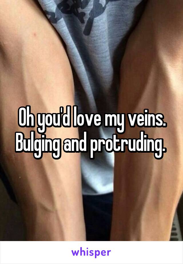 Oh you'd love my veins. Bulging and protruding. 