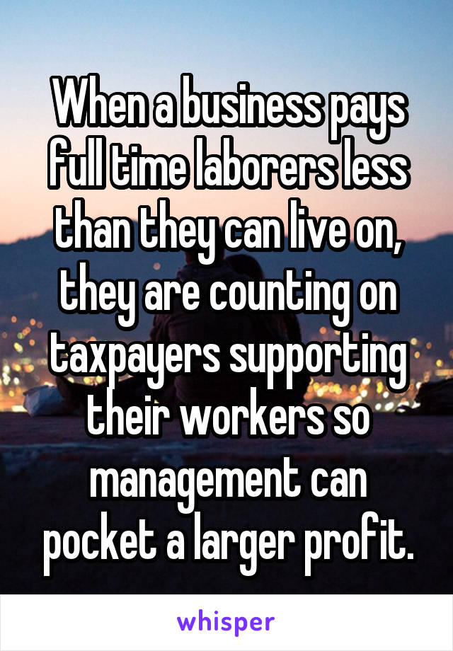 When a business pays full time laborers less than they can live on, they are counting on taxpayers supporting their workers so management can pocket a larger profit.