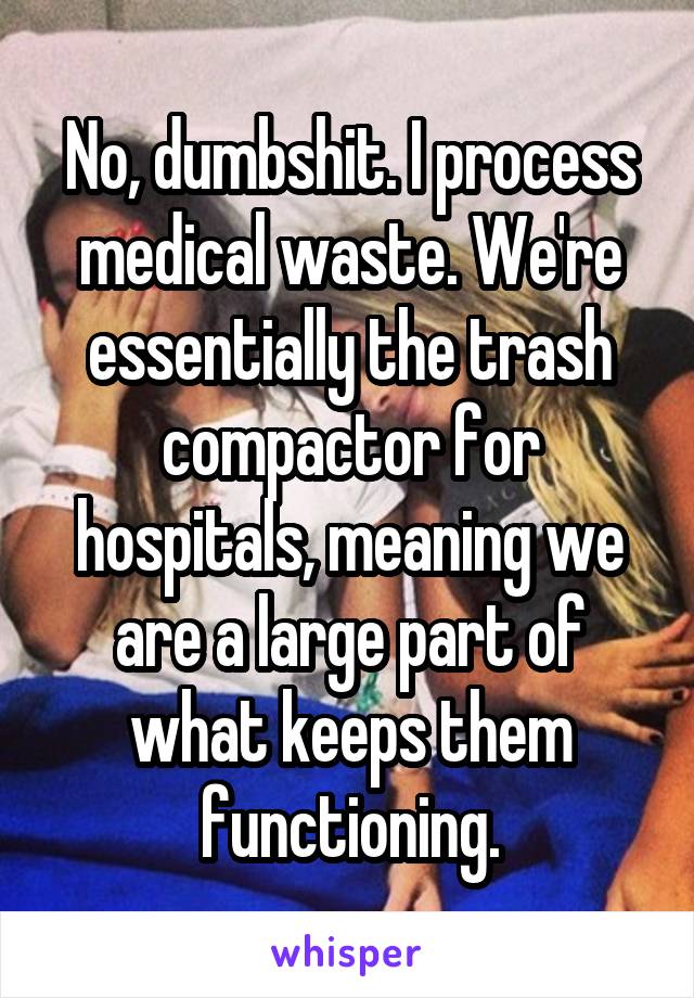 No, dumbshit. I process medical waste. We're essentially the trash compactor for hospitals, meaning we are a large part of what keeps them functioning.