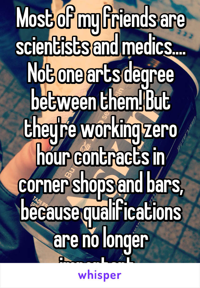 Most of my friends are scientists and medics.... Not one arts degree between them! But they're working zero hour contracts in corner shops and bars, because qualifications are no longer important. 