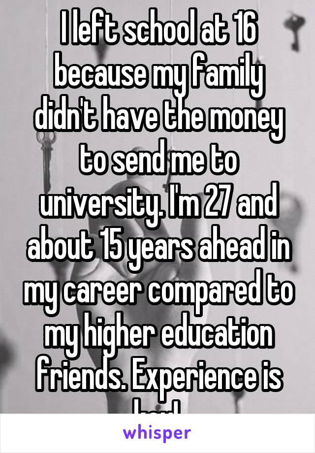 I left school at 16 because my family didn't have the money to send me to university. I'm 27 and about 15 years ahead in my career compared to my higher education friends. Experience is key! 