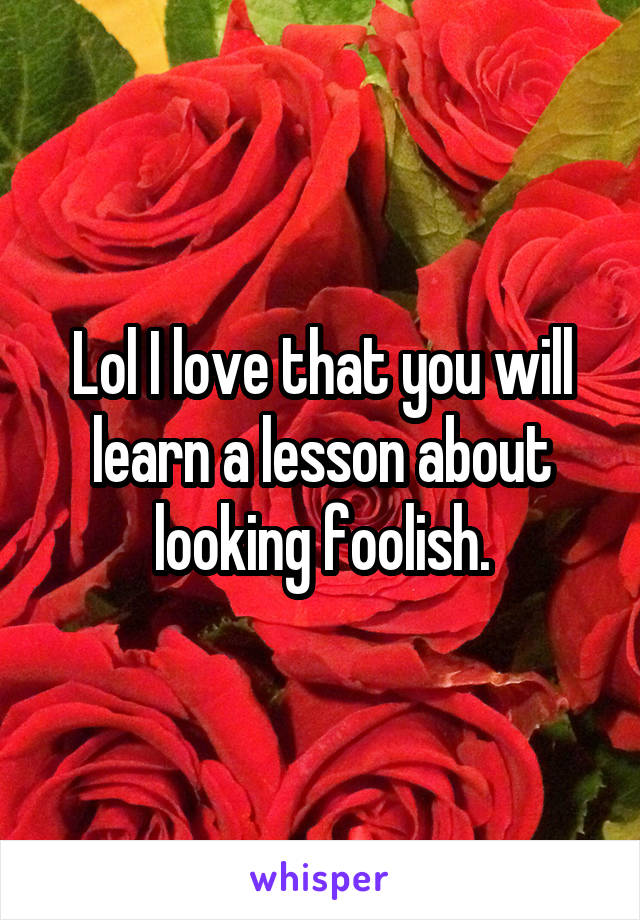 Lol I love that you will learn a lesson about looking foolish.