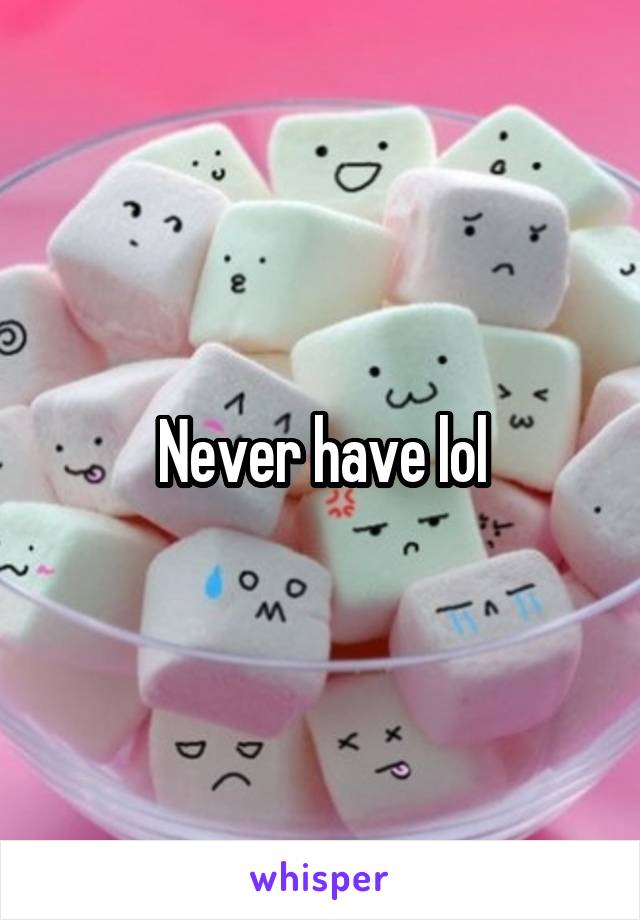 Never have lol