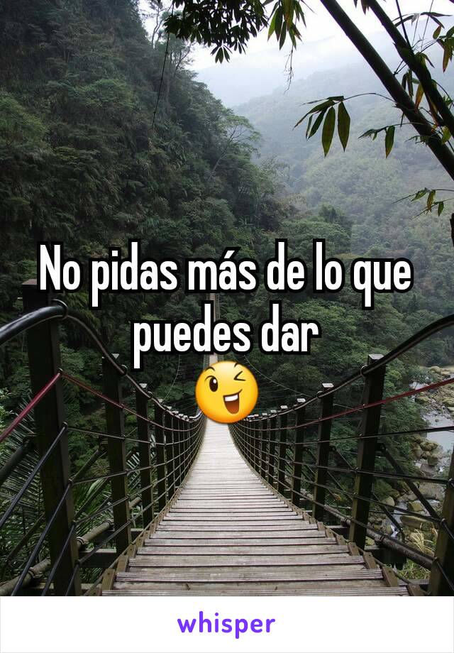 No pidas más de lo que puedes dar
😉