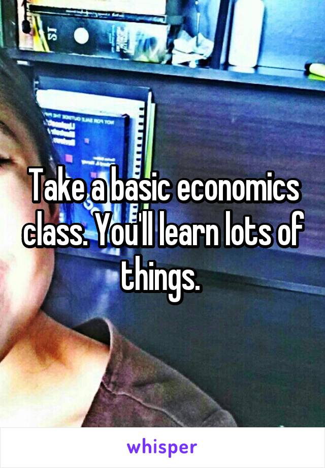 Take a basic economics class. You'll learn lots of things. 