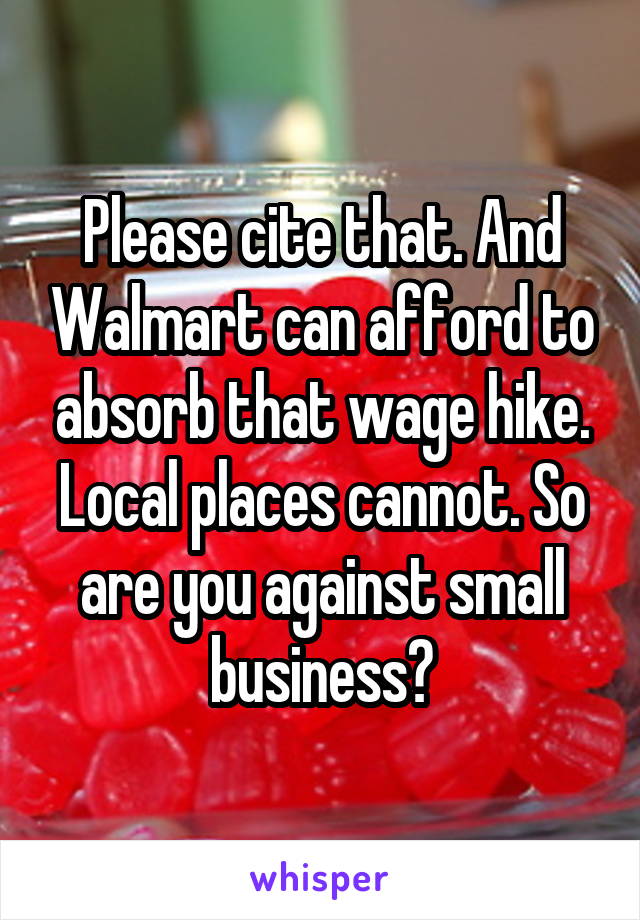 Please cite that. And Walmart can afford to absorb that wage hike. Local places cannot. So are you against small business?