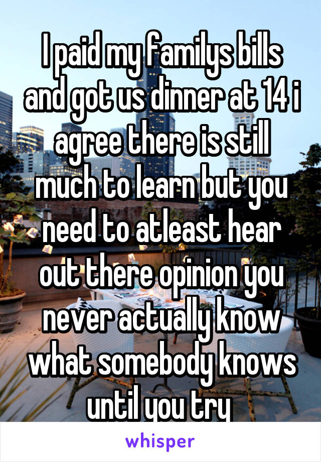 I paid my familys bills and got us dinner at 14 i agree there is still much to learn but you need to atleast hear out there opinion you never actually know what somebody knows until you try 