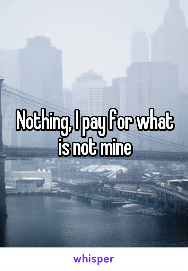 Nothing, I pay for what is not mine