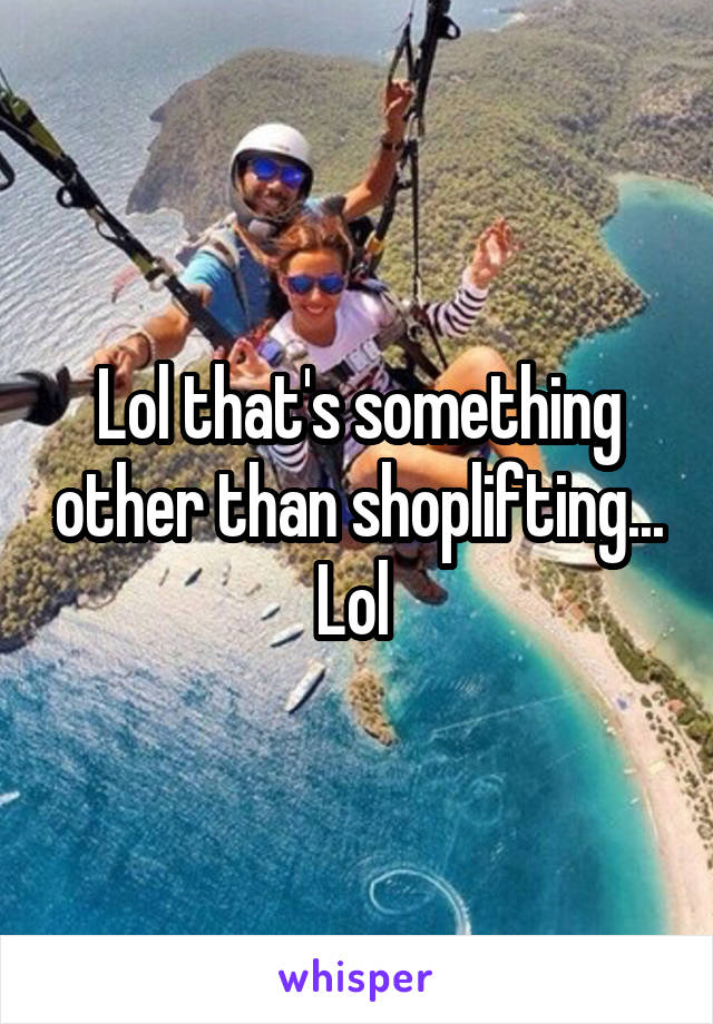 Lol that's something other than shoplifting... Lol 