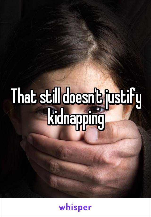 That still doesn't justify kidnapping