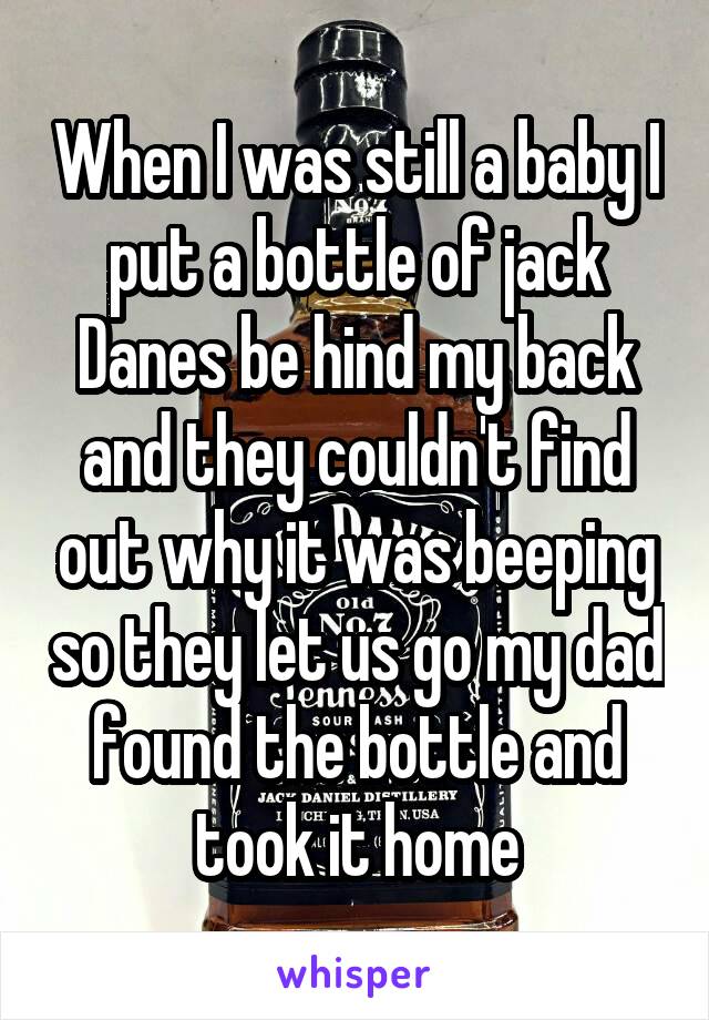 When I was still a baby I put a bottle of jack Danes be hind my back and they couldn't find out why it was beeping so they let us go my dad found the bottle and took it home