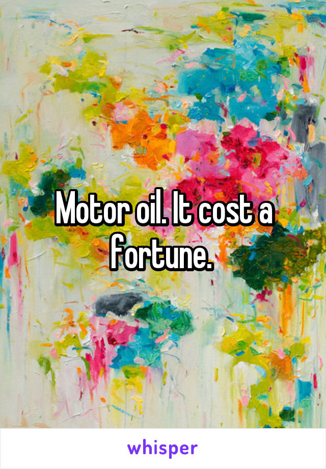 Motor oil. It cost a fortune. 