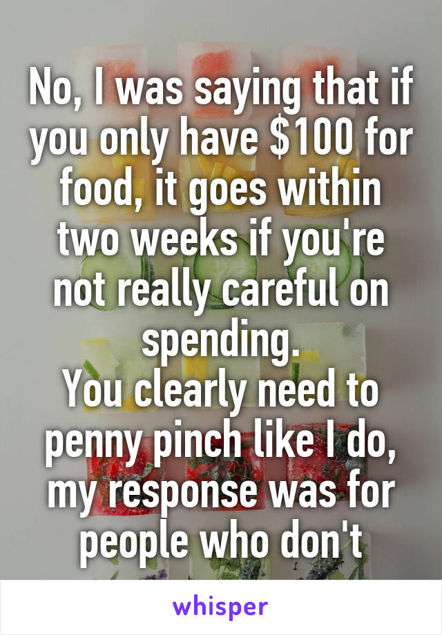 No, I was saying that if you only have $100 for food, it goes within two weeks if you're not really careful on spending.
You clearly need to penny pinch like I do, my response was for people who don't