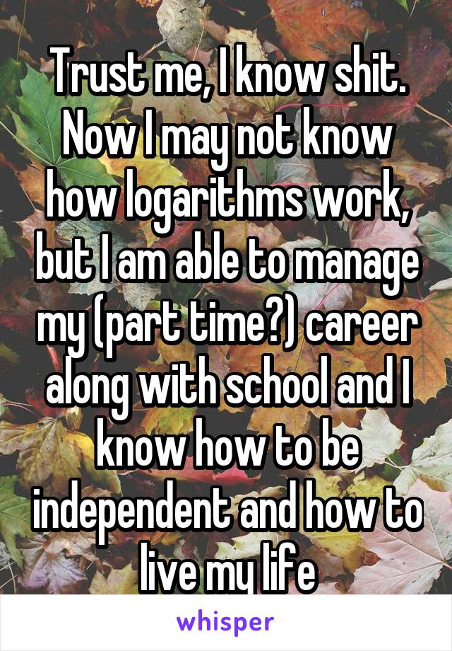 Trust me, I know shit. Now I may not know how logarithms work, but I am able to manage my (part time?) career along with school and I know how to be independent and how to live my life