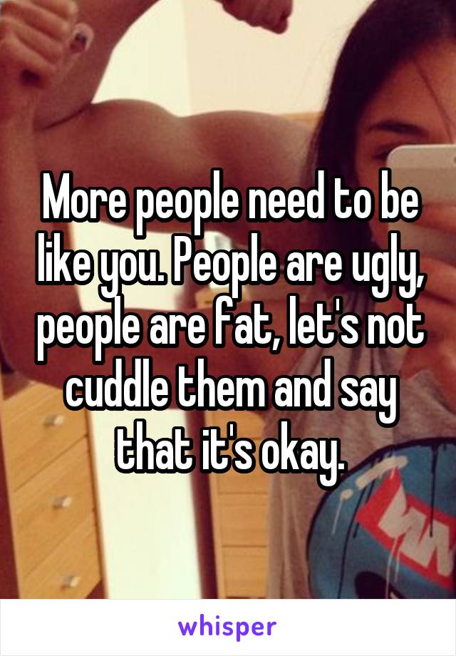 More people need to be like you. People are ugly, people are fat, let's not cuddle them and say that it's okay.